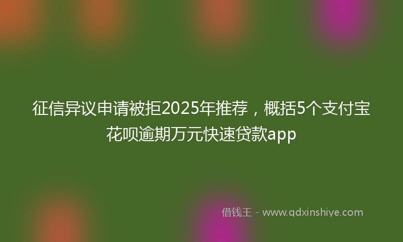 征信异议申请被拒2025年推荐，概括5个支付宝花呗逾期万元快速贷款app