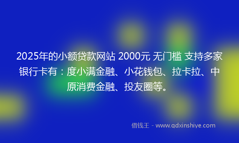 2025年的小额贷款网站 2000元 无门槛 支持多家银行卡有：度小满金融、小花钱包、拉卡拉、中原消费金融、投友圈等。