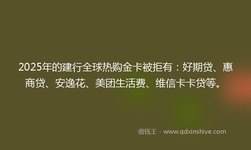2025年的建行全球热购金卡被拒有：好期贷、惠商贷、安逸花、美团生活费、维信卡卡贷等。