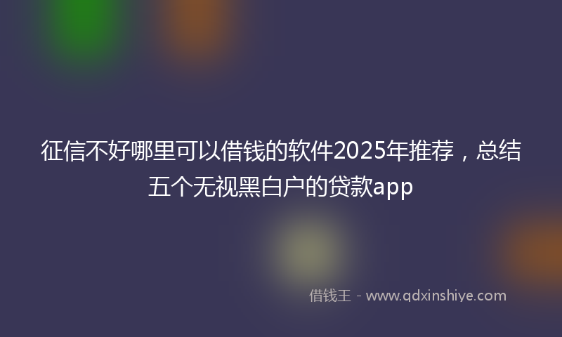 征信不好哪里可以借钱的软件2025年推荐，总结五个无视黑白户的贷款app