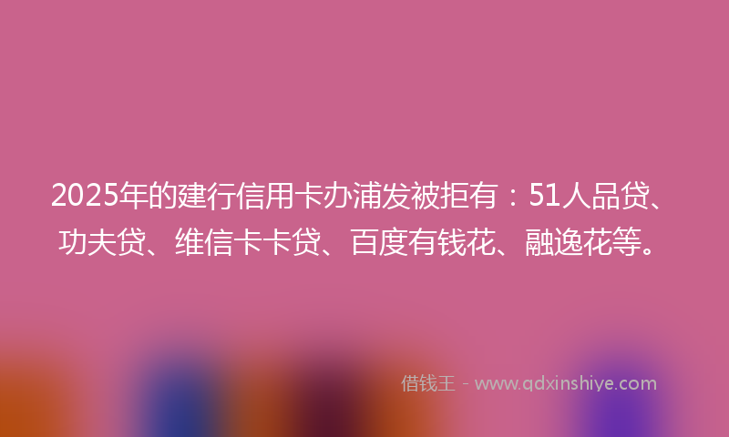 2025年的建行信用卡办浦发被拒有：51人品贷、功夫贷、维信卡卡贷、百度有钱花、融逸花等。