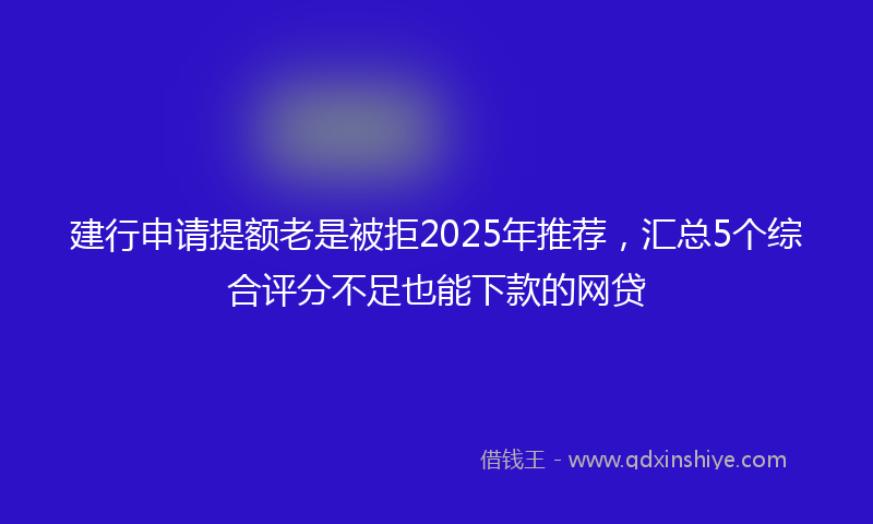 建行申请提额老是被拒2025年推荐，汇总5个综合评分不足也能下款的网贷