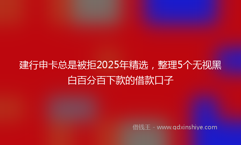 建行申卡总是被拒2025年精选，整理5个无视黑白百分百下款的借款口子