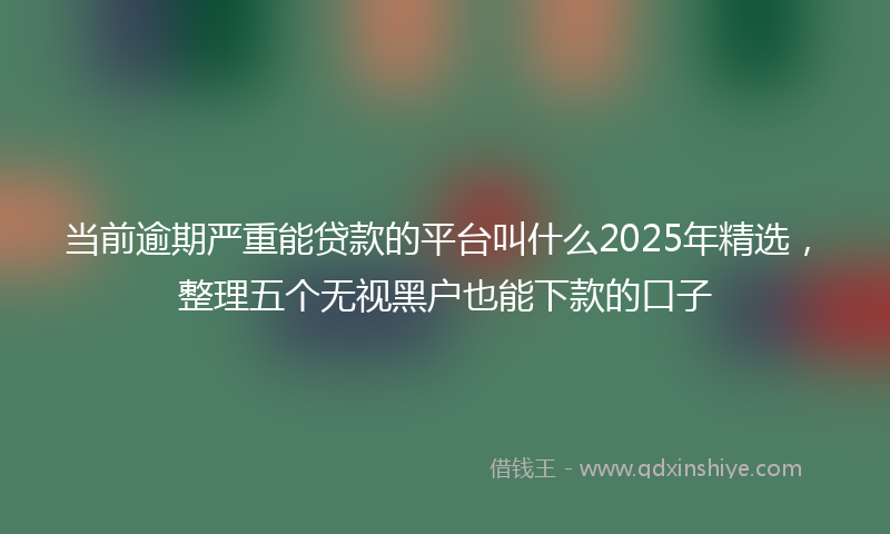 当前逾期严重能贷款的平台叫什么2025年精选，整理五个无视黑户也能下款的口子