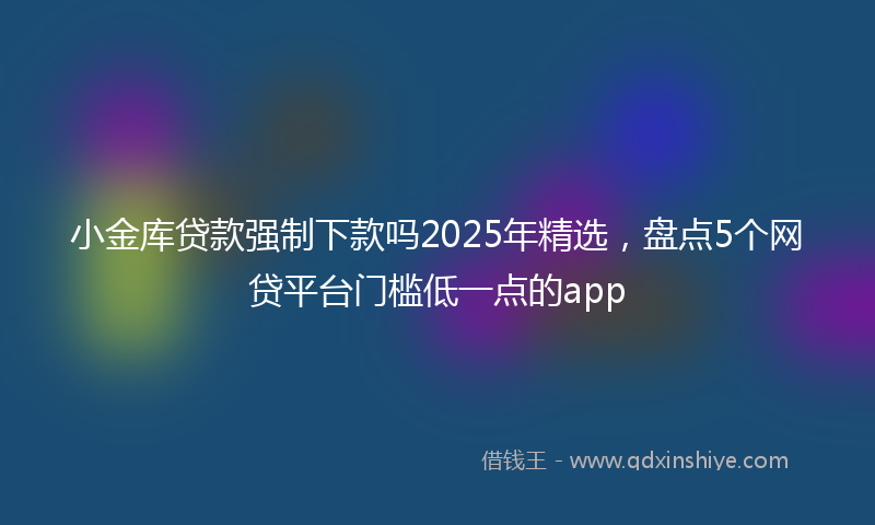 小金库贷款强制下款吗2025年精选，盘点5个网贷平台门槛低一点的app