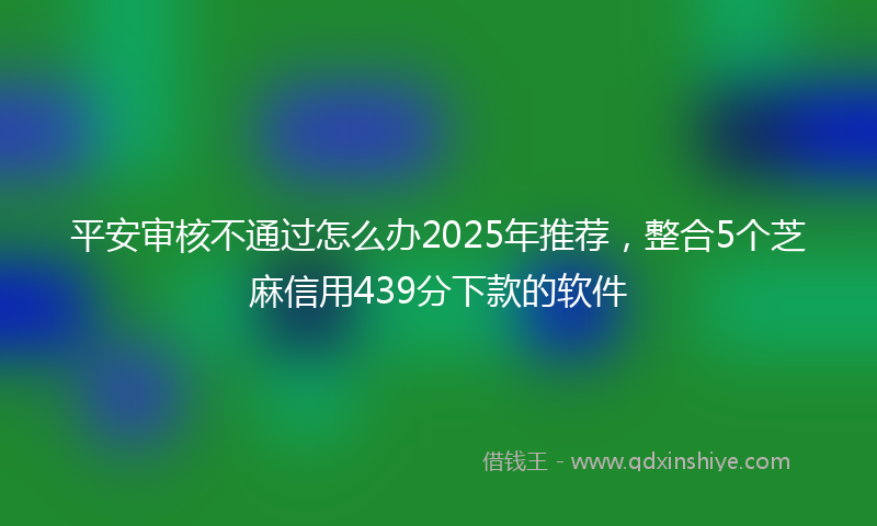平安审核不通过怎么办2025年推荐，整合5个芝麻信用439分下款的软件