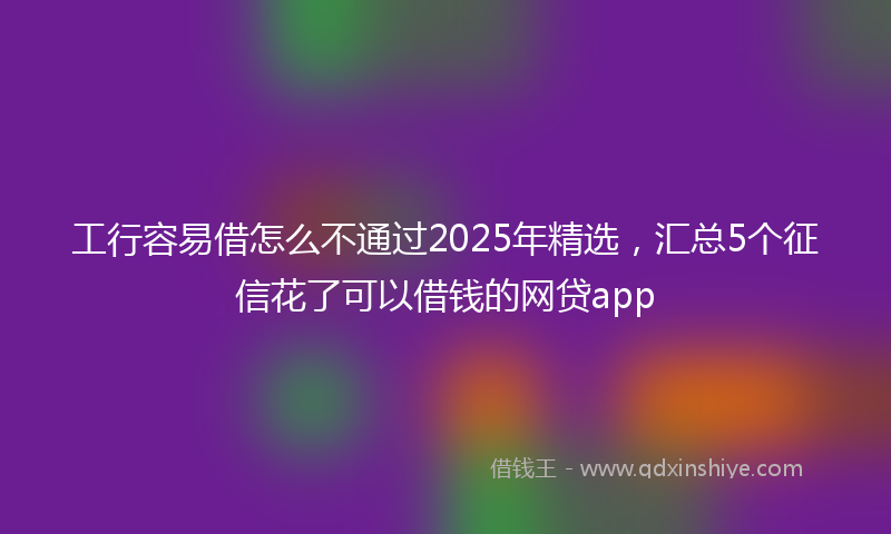 工行容易借怎么不通过2025年精选，汇总5个征信花了可以借钱的网贷app