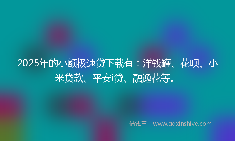 2025年的小额极速贷下载有：洋钱罐、花呗、小米贷款、平安i贷、融逸花等。