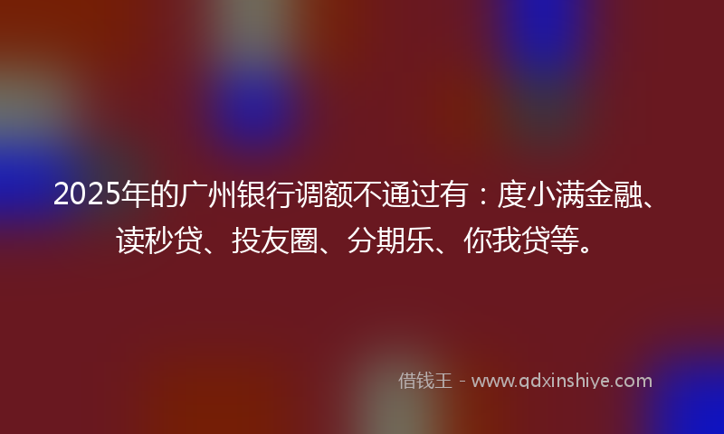 2025年的广州银行调额不通过有：度小满金融、读秒贷、投友圈、分期乐、你我贷等。