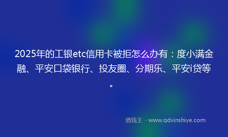 2025年的工银etc信用卡被拒怎么办有：度小满金融、平安口袋银行、投友圈、分期乐、平安i贷等。