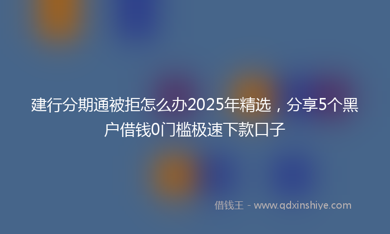 建行分期通被拒怎么办2025年精选，分享5个黑户借钱0门槛极速下款口子