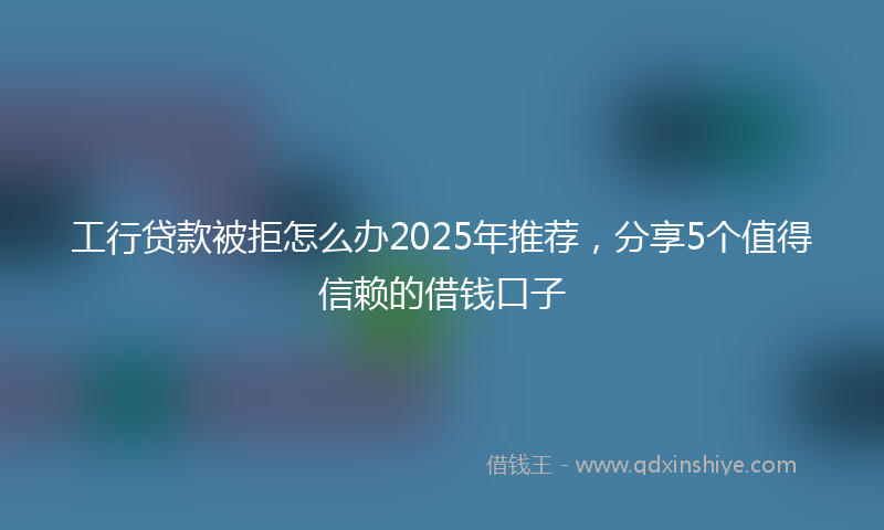 工行贷款被拒怎么办2025年推荐，分享5个值得信赖的借钱口子
