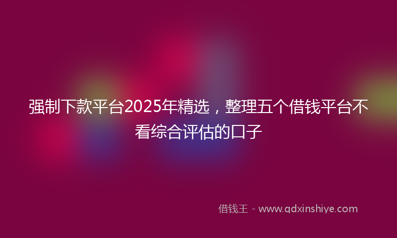 强制下款平台2025年精选，整理五个借钱平台不看综合评估的口子