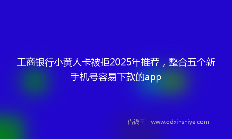 工商银行小黄人卡被拒2025年推荐，整合五个新手机号容易下款的app
