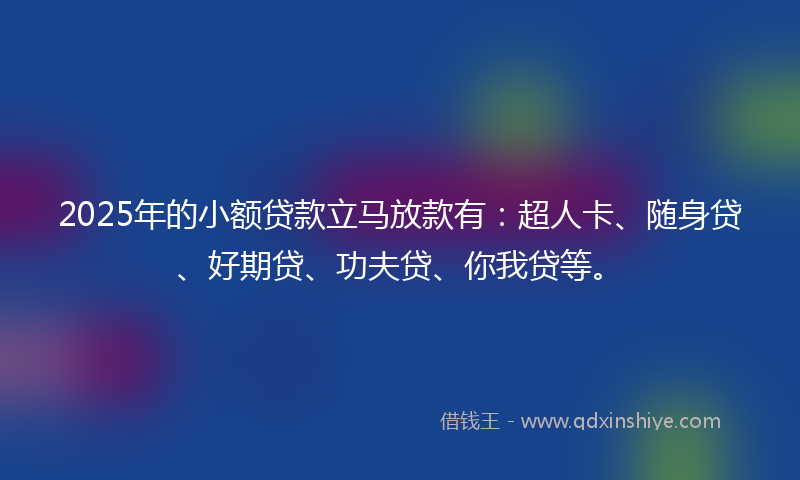2025年的小额贷款立马放款有：超人卡、随身贷、好期贷、功夫贷、你我贷等。