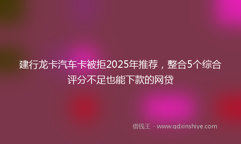 建行龙卡汽车卡被拒2025年推荐，整合5个综合评分不足也能下款的网贷