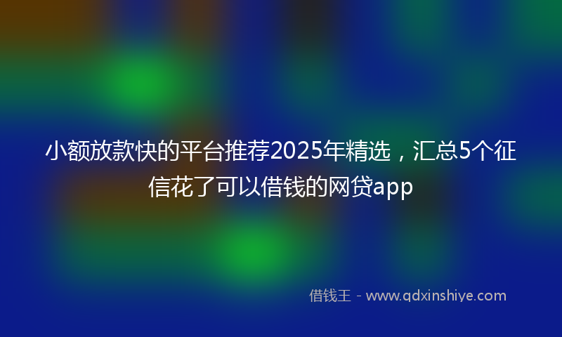 小额放款快的平台推荐2025年精选，汇总5个征信花了可以借钱的网贷app