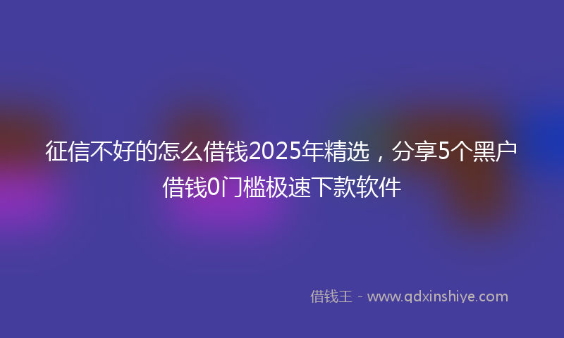 征信不好的怎么借钱2025年精选，分享5个黑户借钱0门槛极速下款软件