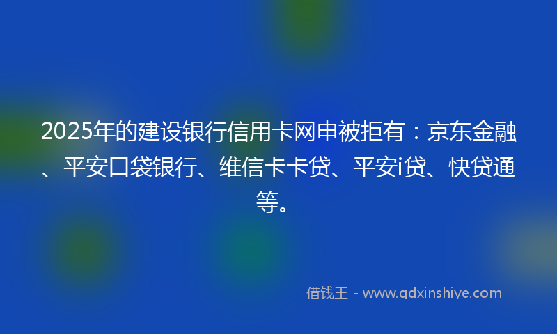2025年的建设银行信用卡网申被拒有:京东金融、平安口袋银行、维信卡卡贷、平安i贷、快贷通等。