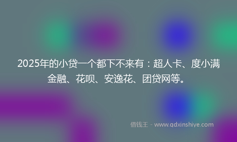 2025年的小贷一个都下不来有：超人卡、度小满金融、花呗、安逸花、团贷网等。