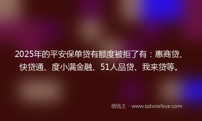 2025年的平安保单贷有额度被拒了有：惠商贷、快贷通、度小满金融、51人品贷、我来贷等。