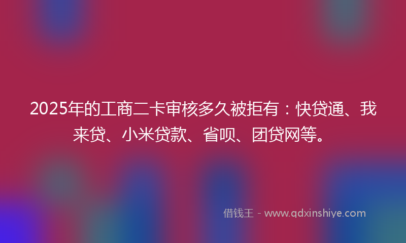 2025年的工商二卡审核多久被拒有：快贷通、我来贷、小米贷款、省呗、团贷网等。
