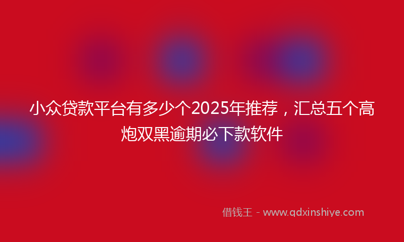 小众贷款平台有多少个2025年推荐，汇总五个高炮双黑逾期必下款软件