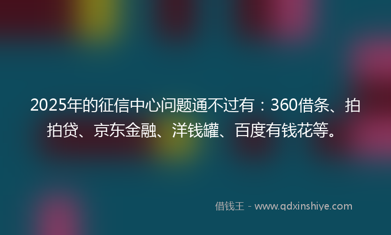 2025年的征信中心问题通不过有：360借条、拍拍贷、京东金融、洋钱罐、百度有钱花等。