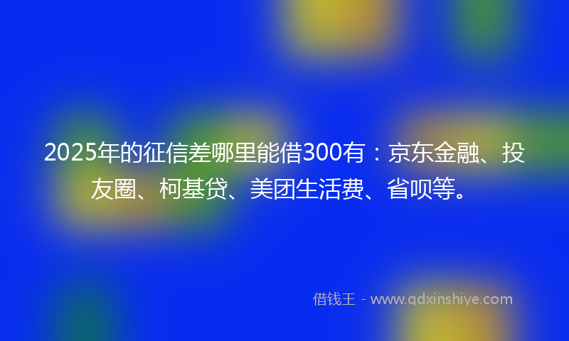 2025年的征信差哪里能借300有：京东金融、投友圈、柯基贷、美团生活费、省呗等。