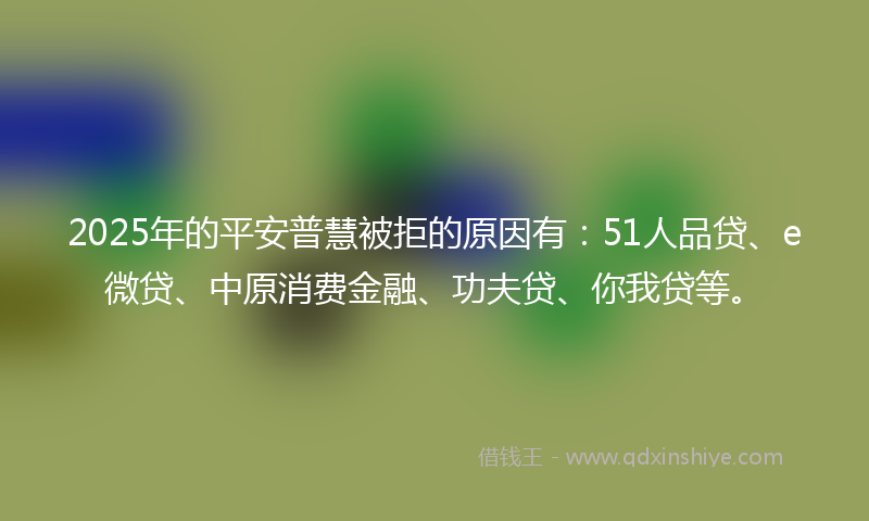 2025年的平安普慧被拒的原因有：51人品贷、e微贷、中原消费金融、功夫贷、你我贷等。