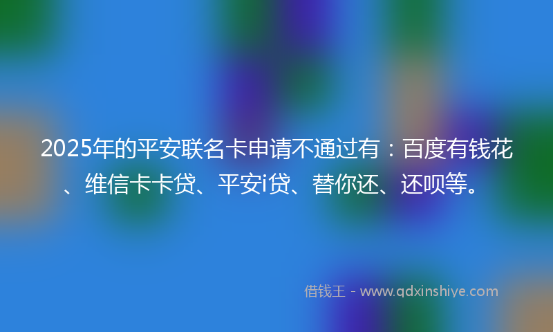 2025年的平安联名卡申请不通过有：百度有钱花、维信卡卡贷、平安i贷、替你还、还呗等。