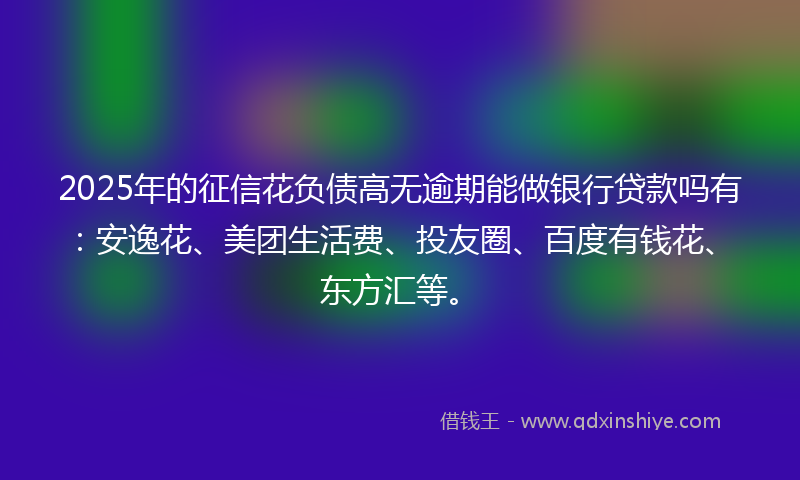 2025年的征信花负债高无逾期能做银行贷款吗有：安逸花、美团生活费、投友圈、百度有钱花、东方汇等。