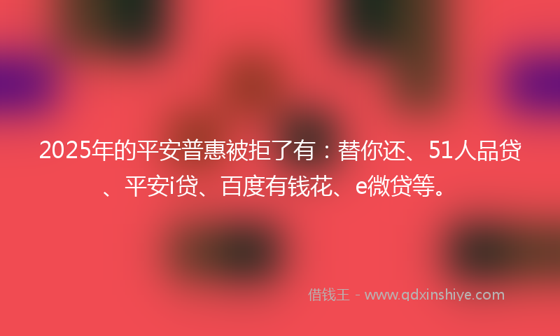 2025年的平安普惠被拒了有：替你还、51人品贷、平安i贷、百度有钱花、e微贷等。