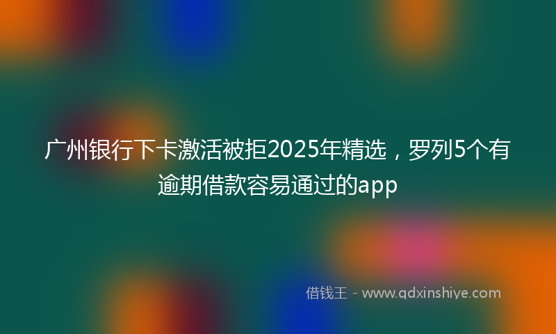 广州银行下卡激活被拒2025年精选，罗列5个有逾期借款容易通过的app