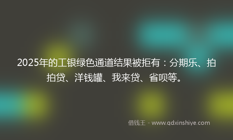 2025年的工银绿色通道结果被拒有：分期乐、拍拍贷、洋钱罐、我来贷、省呗等。