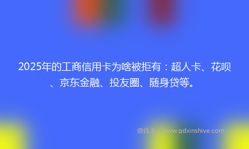 2025年的工商信用卡为啥被拒有：超人卡、花呗、京东金融、投友圈、随身贷等。