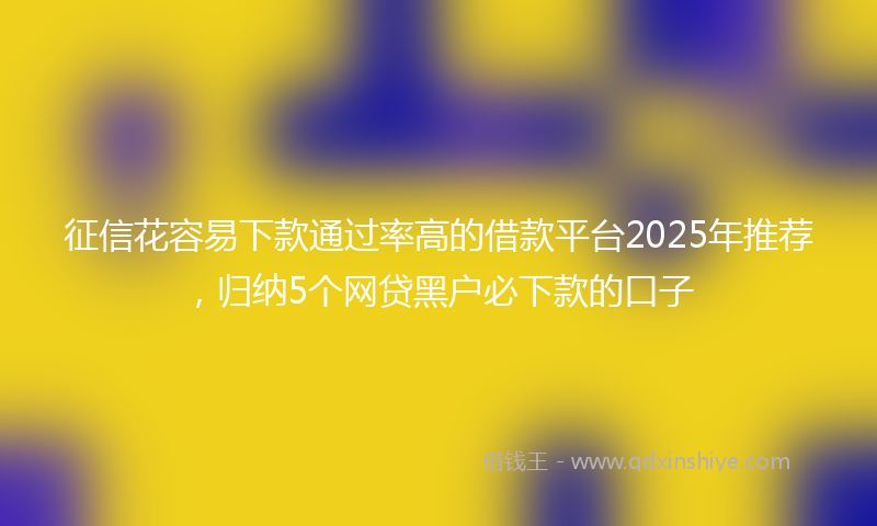 征信花容易下款通过率高的借款平台2025年推荐，归纳5个网贷黑户必下款的口子