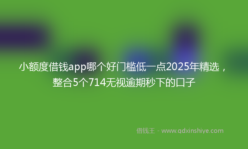 小额度借钱app哪个好门槛低一点2025年精选，整合5个714无视逾期秒下的口子