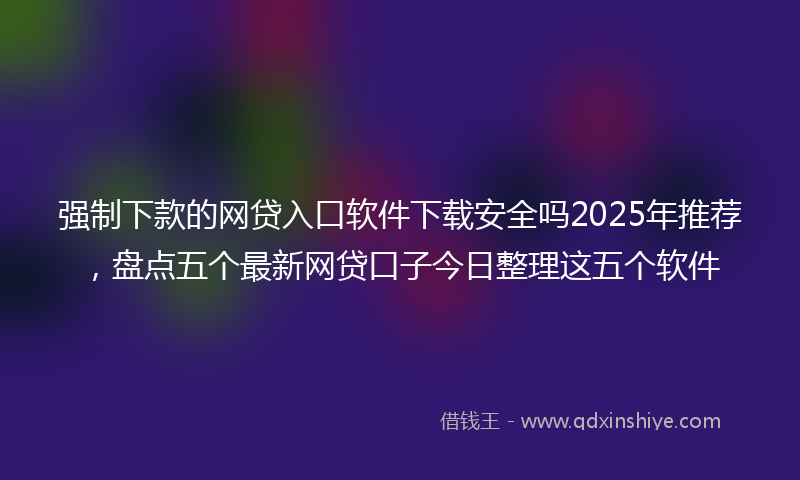 强制下款的网贷入口软件下载安全吗2025年推荐，盘点五个最新网贷口子今日整理这五个软件