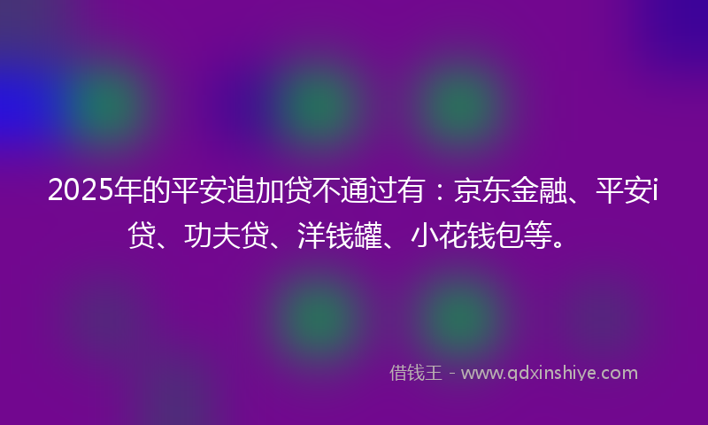 2025年的平安追加贷不通过有：京东金融、平安i贷、功夫贷、洋钱罐、小花钱包等。