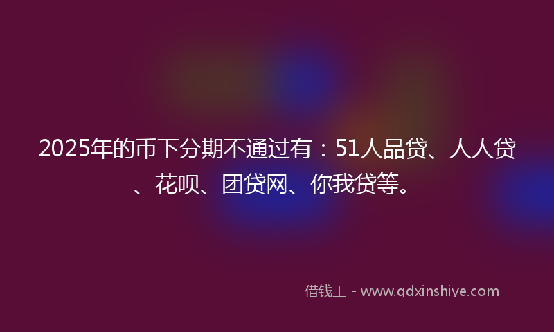 2025年的币下分期不通过有：51人品贷、人人贷、花呗、团贷网、你我贷等。