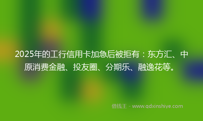 2025年的工行信用卡加急后被拒有：东方汇、中原消费金融、投友圈、分期乐、融逸花等。
