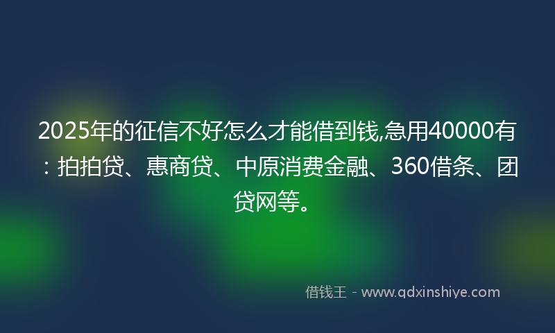 2025年的征信不好怎么才能借到钱,急用40000有：拍拍贷、惠商贷、中原消费金融、360借条、团贷网等。