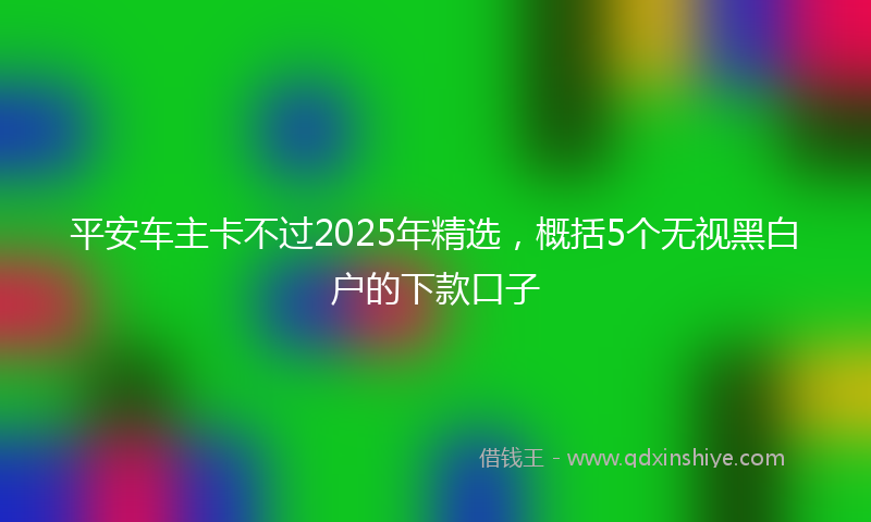 平安车主卡不过2025年精选，概括5个无视黑白户的下款口子