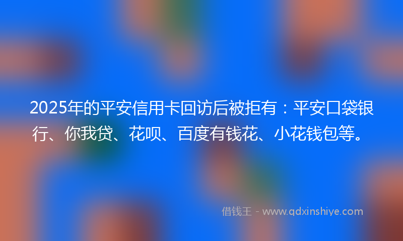 2025年的平安信用卡回访后被拒有：平安口袋银行、你我贷、花呗、百度有钱花、小花钱包等。