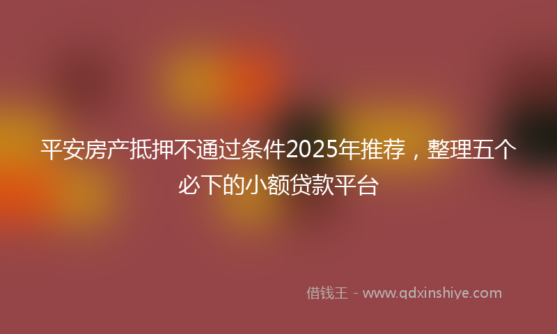 平安房产抵押不通过条件2025年推荐，整理五个必下的小额贷款平台