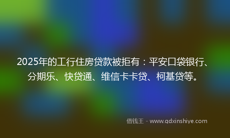 2025年的工行住房贷款被拒有：平安口袋银行、分期乐、快贷通、维信卡卡贷、柯基贷等。