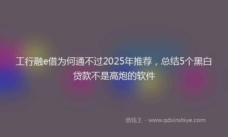 工行融e借为何通不过2025年推荐，总结5个黑白贷款不是高炮的软件