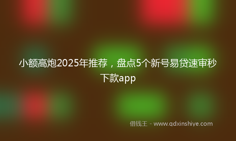 小额高炮2025年推荐，盘点5个新号易贷速审秒下款app