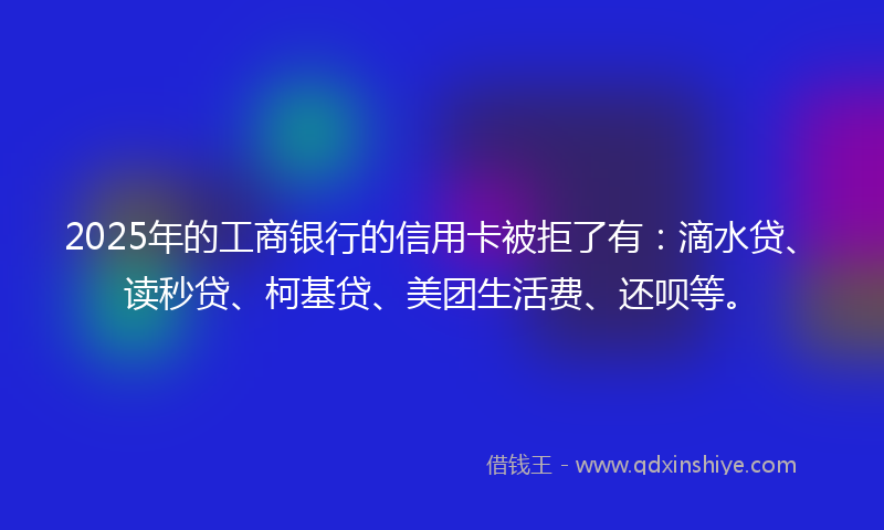 2025年的工商银行的信用卡被拒了有：滴水贷、读秒贷、柯基贷、美团生活费、还呗等。